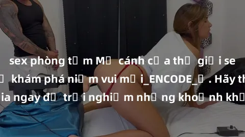 sex phòng tắm Mở cánh cửa thế giới sex MILF Việt Nam để khám phá niềm vui mới_ENCODE_. Hãy tham gia ngay để trải nghiệm những khoảnh khắc đầy kích thích và đam mê.