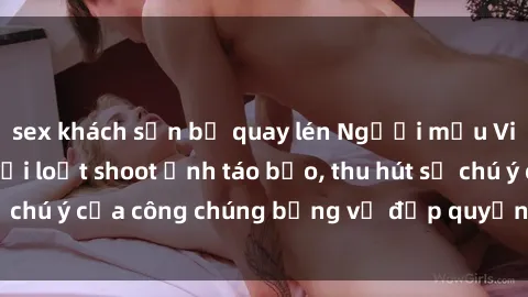 sex khách sạn bị quay lén Người mẫu Việt Nam gây sốt với loạt shoot ảnh táo bạo, thu hút sự chú ý của công chúng bằng vẻ đẹp quyến rũ và gợi cảm.