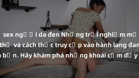 sex người da đen Những trải nghiệm mới lạ với sex tập thể và cách thức truy cập vào hành lang đam mê của bạn. Hãy khám phá những khoái cảm đầy kích thích với tập thể hấp dẫn!