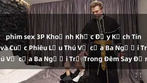 phim sex 3P Khoảnh Khắc Đầy Kịch Tính: Sex  Việt Nam và Cuộc Phiêu Lưu Thú Vị của Ba Người Trẻ Trong Đêm Say Đắm
