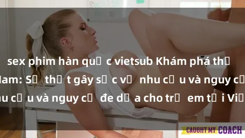 sex phim hàn quốc vietsub Khám phá thế giới sex loli Việt Nam: Sự thật gây sốc về nhu cầu và nguy cơ đe dọa cho trẻ em tại Việt Nam