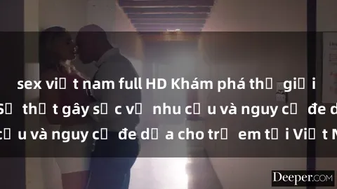 sex việt nam full HD Khám phá thế giới sex loli Việt Nam: Sự thật gây sốc về nhu cầu và nguy cơ đe dọa cho trẻ em tại Việt Nam