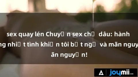 sex quay lén Chuyện sex chị dâu: hành động nhiệt tình khiến tôi bất ngờ và mãn nguyện!