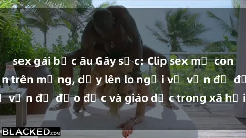 sex gái bắc âu Gây sốc: Clip sex mẹ con Việt Nam lan truyền trên mạng, dấy lên lo ngại về vấn đề đạo đức và giáo dục trong xã hội hiện nay.