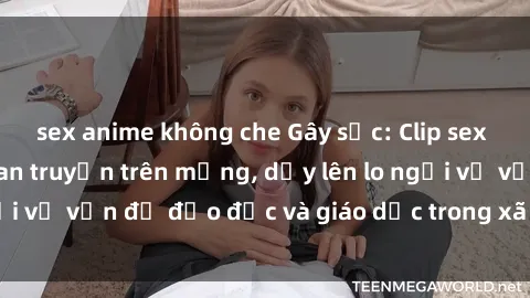 sex anime không che Gây sốc: Clip sex mẹ con Việt Nam lan truyền trên mạng, dấy lên lo ngại về vấn đề đạo đức và giáo dục trong xã hội hiện nay.