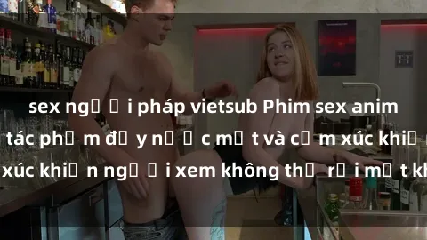 sex người pháp vietsub Phim sex anime đỉnh cao: Những tác phẩm đầy nước mắt và cảm xúc khiến người xem không thể rời mắt khỏi màn hình