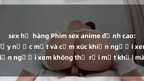 sex họ hàng Phim sex anime đỉnh cao: Những tác phẩm đầy nước mắt và cảm xúc khiến người xem không thể rời mắt khỏi màn hình