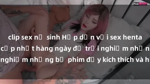 clip sex nữ sinh Hấp dẫn với sex hentai vietsub mới nhất, cập nhật hàng ngày để trải nghiệm những bộ phim đầy kích thích và hấp dẫn.