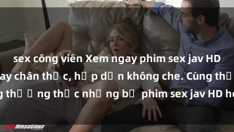 sex công viên Xem ngay phim sex jav HD với những cảnh quay chân thực, hấp dẫn không che. Cùng thưởng thức những bộ phim sex jav HD hot nhất hiện nay!