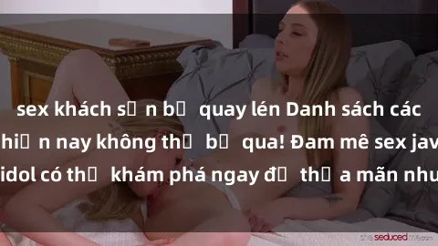 sex khách sạn bị quay lén Danh sách các idol JAV hot nhất hiện nay không thể bỏ qua! Đam mê sex jav idol có thể khám phá ngay để thỏa mãn nhu cầu giải trí của mình!