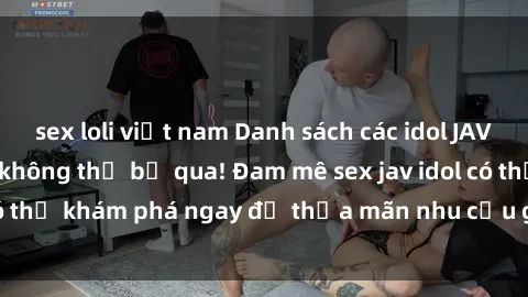 sex loli việt nam Danh sách các idol JAV hot nhất hiện nay không thể bỏ qua! Đam mê sex jav idol có thể khám phá ngay để thỏa mãn nhu cầu giải trí của mình!