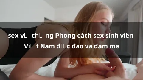 sex vợ chồng Phong cách sex sinh viên Việt Nam độc đáo và đam mê