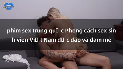 phim sex trung quốc Phong cách sex sinh viên Việt Nam độc đáo và đam mê